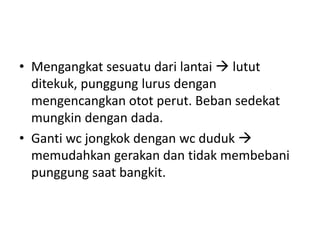 • Mengangkat sesuatu dari lantai  lutut
ditekuk, punggung lurus dengan
mengencangkan otot perut. Beban sedekat
mungkin dengan dada.
• Ganti wc jongkok dengan wc duduk 
memudahkan gerakan dan tidak membebani
punggung saat bangkit.
 