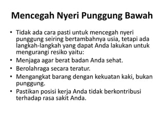 Mencegah Nyeri Punggung Bawah
• Tidak ada cara pasti untuk mencegah nyeri
punggung seiring bertambahnya usia, tetapi ada
langkah-langkah yang dapat Anda lakukan untuk
mengurangi resiko yaitu:
• Menjaga agar berat badan Anda sehat.
• Berolahraga secara teratur.
• Mengangkat barang dengan kekuatan kaki, bukan
punggung.
• Pastikan posisi kerja Anda tidak berkontribusi
terhadap rasa sakit Anda.
 