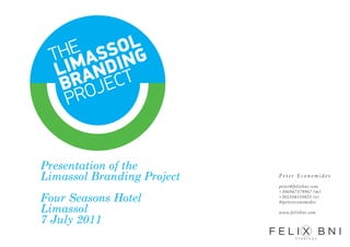 Presentation of the
Limassol Branding Project   Peter Economides

                            peter@felixbni.com
                            +306947379967 (m)
Four Seasons Hotel          +302104110825 (o)
                            @petereconomides

Limassol                    www.felixbni.com

7 July 2011
 