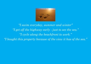 I swim everyday, summer and winter
      I get off the highway early - just to see the sea.
           I cycle along the beachfront to work.
I bought this property because of the view it has of the sea.
 