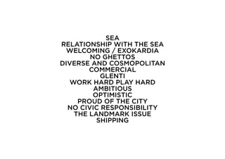 SEA
RELATIONSHIP WITH THE SEA
  WELCOMING / EXOKARDIA
        NO GHETTOS
DIVERSE AND COSMOPOLITAN
        COMMERCIAL
           GLENTI
   WORK HARD PLAY HARD
         AMBITIOUS
         OPTIMISTIC
     PROUD OF THE CITY
  NO CIVIC RESPONSIBILITY
    THE LANDMARK ISSUE
          SHIPPING
 