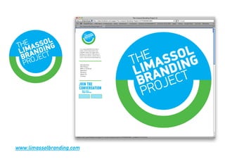 t is a long established fact that a
                           reader will be distracted by the
                           readable content of a page when
                           looking at its layout. The point of
                           using Lorem Ipsum is that it has a
                           more-or-less normal distribution of




                           Introduction
                           The Project
                           Who is involved
                           Sponsors
                           Partners
                           About Us
                           Contact




                       JOIN THE
                       CONVERSATION
                               Share today
                               Shape tomorrow




www.limassolbranding.com
 