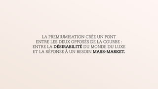 LA PREMIUMISATION CRÉE UN PONT
ENTRE LES DEUX OPPOSÉS DE LA COURBE :
ENTRE LA DÉSIRABILITÉ DU MONDE DU LUXE
ET LA RÉPONSE À UN BESOIN MASS-MARKET.
 
