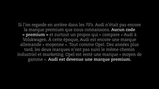 Si l’on regarde en arrière dans les 70’s. Audi n’était pas encore
la marque premium que nous connaissons. Aucun code
« premium » et surtout un propos qui « compare » Audi à
Volskwagen. À cette époque, Audi est encore une marque
allemande « moyenne ». Tout comme Opel. Des années plus
tard, les deux marques n’ont pas suivi le même chemin
industriel et marketing. Opel est resté une marque « moyen de
gamme ». Audi est devenue une marque premium.
 