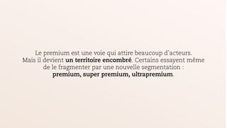 Le premium est une voie qui attire beaucoup d’acteurs.
Mais il devient un territoire encombré. Certains essayent même
de le fragmenter par une nouvelle segmentation :
premium, super premium, ultrapremium.
 
