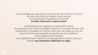 La technologie peut également permettre de faire évoluer le service
accordé aux clients privilégiés d’une marque.
En transformant l’expérience du service
de façon innovante et spectaculaire.
Audi présente une expérience d’exclusivité ultime.
En proposant à ses clients privilégiés d’obtenir la nouvelle A8 pour 24h
simplement en pressant un bouton, Audi crée une magie qui met en
avant le service personnalisé, les performances routières et
technologiques de la marque.
Une expérience qui s’adresse à un petit groupe de clients, mais qui
permet une exposition médiatique en ligne.
 