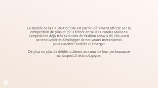 En 2006, pour sa collection intitulée «The widows of Culloden», la maison a utilisé
la technologie d’hologramme vidéo afin de créer une apparition
de sa mannequin fétiche kate Moss.
!
En s’appropriant les toutes dernières innovations technologiques, la Maison exacerbe
le propos de ses collections tout en conservant son aura de luxe et de qualité.
Expérience qui sera ensuite relayée dans les médias et autres réseaux par les
participants et la Maison.
 