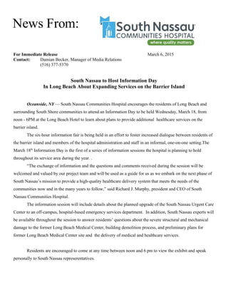 For Immediate Release March 6, 2015
Contact: Damian Becker, Manager of Media Relations
(516) 377-5370
South Nassau to Host Information Day
In Long Beach About Expanding Services on the Barrier Island
Oceanside, NY — South Nassau Communities Hospital encourages the residents of Long Beach and
surrounding South Shore communities to attend an Information Day to be held Wednesday, March 18, from
noon - 6PM at the Long Beach Hotel to learn about plans to provide additional healthcare services on the
barrier island.
The six-hour information fair is being held in an effort to foster increased dialogue between residents of
the barrier island and members of the hospital administration and staff in an informal, one-on-one setting.The
March 18th
Information Day is the first of a series of information sessions the hospital is planning to hold
throughout its service area during the year. .
“The exchange of information and the questions and comments received during the session will be
welcomed and valued by our project team and will be used as a guide for us as we embark on the next phase of
South Nassau’s mission to provide a high-quality healthcare delivery system that meets the needs of the
communities now and in the many years to follow,” said Richard J. Murphy, president and CEO of South
Nassau Communities Hospital.
The information session will include details about the planned upgrade of the South Nassau Urgent Care
Center to an off-campus, hospital-based emergency services department. In addition, South Nassau experts will
be available throughout the session to answer residents’ questions about the severe structural and mechanical
damage to the former Long Beach Medical Center, building demolition process, and preliminary plans for
former Long Beach Medical Center site and the delivery of medical and healthcare services.
Residents are encouraged to come at any time between noon and 6 pm to view the exhibit and speak
personally to South Nassau represerentatives.
News From:
 