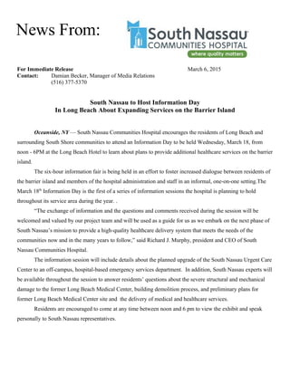 For Immediate Release March 6, 2015
Contact: Damian Becker, Manager of Media Relations
(516) 377-5370
South Nassau to Host Information Day
In Long Beach About Expanding Services on the Barrier Island
Oceanside, NY — South Nassau Communities Hospital encourages the residents of Long Beach and
surrounding South Shore communities to attend an Information Day to be held Wednesday, March 18, from
noon - 6PM at the Long Beach Hotel to learn about plans to provide additional healthcare services on the barrier
island.
The six-hour information fair is being held in an effort to foster increased dialogue between residents of
the barrier island and members of the hospital administration and staff in an informal, one-on-one setting.The
March 18th
Information Day is the first of a series of information sessions the hospital is planning to hold
throughout its service area during the year. .
“The exchange of information and the questions and comments received during the session will be
welcomed and valued by our project team and will be used as a guide for us as we embark on the next phase of
South Nassau’s mission to provide a high-quality healthcare delivery system that meets the needs of the
communities now and in the many years to follow,” said Richard J. Murphy, president and CEO of South
Nassau Communities Hospital.
The information session will include details about the planned upgrade of the South Nassau Urgent Care
Center to an off-campus, hospital-based emergency services department. In addition, South Nassau experts will
be available throughout the session to answer residents’ questions about the severe structural and mechanical
damage to the former Long Beach Medical Center, building demolition process, and preliminary plans for
former Long Beach Medical Center site and the delivery of medical and healthcare services.
Residents are encouraged to come at any time between noon and 6 pm to view the exhibit and speak
personally to South Nassau representatives.
News From:
 