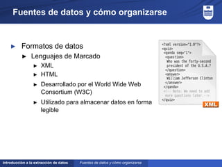 Introducción a la extracción de datos
Fuentes de datos y cómo organizarse
► Formatos de datos
► Lenguajes de Marcado
► XML
► HTML
► Desarrollado por el World Wide Web
Consortium (W3C)
► Utilizado para almacenar datos en forma
legible
Fuentes de datos y cómo organizarse
 
