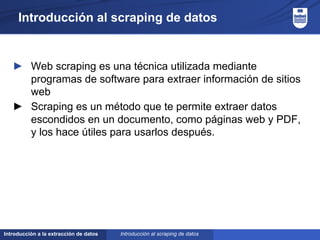 Introducción a la extracción de datos
Introducción al scraping de datos
► Web scraping es una técnica utilizada mediante
programas de software para extraer información de sitios
web
► Scraping es un método que te permite extraer datos
escondidos en un documento, como páginas web y PDF,
y los hace útiles para usarlos después.
Introducción al scraping de datos
 
