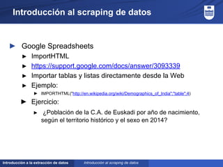 Introducción a la extracción de datos
Introducción al scraping de datos
► Google Spreadsheets
► ImportHTML
► https://support.google.com/docs/answer/3093339
► Importar tablas y listas directamente desde la Web
► Ejemplo:
► IMPORTHTML("http://en.wikipedia.org/wiki/Demographics_of_India";"table";4)
► Ejercicio:
► ¿Población de la C.A. de Euskadi por año de nacimiento,
según el territorio histórico y el sexo en 2014?
Introducción al scraping de datos
 