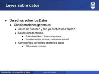 Introducción a la extracción de datos
Leyes sobre datos
► Derechos sobre los Datos
► Consideraciones generales
► Antes de publicar, ¿son ya públicos los datos?.
► Solicitudes formales
● Suelen llevar tiempo. Cuanto antes mejor.
● Consultar tiempos mínimos y máximos de solicitud.
► Conocer los derechos sobre los datos
● Obligación de contestar.
Leyes sobre datos
 