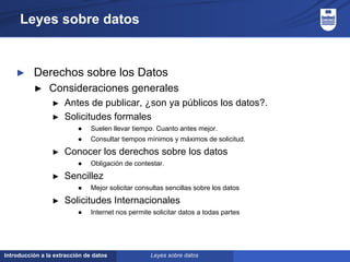 Introducción a la extracción de datos
Leyes sobre datos
► Derechos sobre los Datos
► Consideraciones generales
► Antes de publicar, ¿son ya públicos los datos?.
► Solicitudes formales
● Suelen llevar tiempo. Cuanto antes mejor.
● Consultar tiempos mínimos y máximos de solicitud.
► Conocer los derechos sobre los datos
● Obligación de contestar.
► Sencillez
● Mejor solicitar consultas sencillas sobre los datos
► Solicitudes Internacionales
● Internet nos permite solicitar datos a todas partes
Leyes sobre datos
 