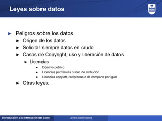 Introducción a la extracción de datos
Leyes sobre datos
► Peligros sobre los datos
► Origen de los datos
► Solicitar siempre datos en crudo
► Casos de Copyright, uso y liberación de datos
► Licencias
● Dominio público
● Licencias permisivas o sólo de atribución
● Licencias copyleft, recíprocas o de compartir por igual
► Otras leyes.
Leyes sobre datos
 
