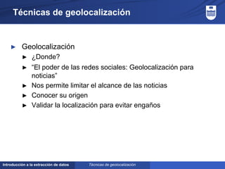 Introducción a la extracción de datos
Técnicas de geolocalización
► Geolocalización
► ¿Donde?
► “El poder de las redes sociales: Geolocalización para
noticias”
► Nos permite limitar el alcance de las noticias
► Conocer su origen
► Validar la localización para evitar engaños
Técnicas de geolocalización
 