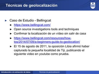 Introducción a la extracción de datos
Técnicas de geolocalización
► Caso de Estudio - Bellingcat
► https://www.bellingcat.com/
► Open source investigations tools and techniques
► Confirmar la localización de un vídeo sin salir de casa
► https://www.bellingcat.com/resources/how-
tos/2014/07/09/a-beginners-guide-to-geolocation/
► El 15 de agosto de 2011, la oposición Libia afirmó haber
capturado la pequeña localidad de Tiji, publicando el
siguiente video en youtube como prueba.
Técnicas de geolocalización
 