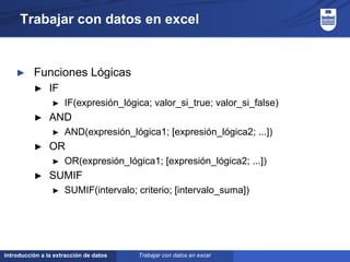 Introducción a la extracción de datos
Trabajar con datos en excel
► Funciones Lógicas
► IF
► IF(expresión_lógica; valor_si_true; valor_si_false)
► AND
► AND(expresión_lógica1; [expresión_lógica2; ...])
► OR
► OR(expresión_lógica1; [expresión_lógica2; ...])
► SUMIF
► SUMIF(intervalo; criterio; [intervalo_suma])
Trabajar con datos en excel
 
