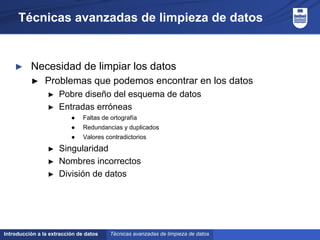 Introducción a la extracción de datos
Técnicas avanzadas de limpieza de datos
► Necesidad de limpiar los datos
► Problemas que podemos encontrar en los datos
► Pobre diseño del esquema de datos
► Entradas erróneas
● Faltas de ortografía
● Redundancias y duplicados
● Valores contradictorios
► Singularidad
► Nombres incorrectos
► División de datos
Técnicas avanzadas de limpieza de datos
 