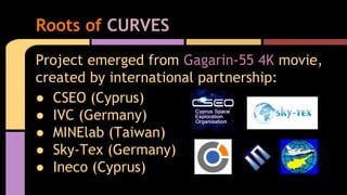 Project emerged from Gagarin-55 4K movie,
created by international partnership:
● CSEO (Cyprus)
● IVC (Germany)
● MINElab (Taiwan)
● Sky-Tex (Germany)
● Ineco (Cyprus)
Roots of CURVES
 