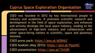 CSEO was founded in 2012 by key international people in
industry and academia. It promotes scientific research and
development in the field of space exploration, and enhances
and actively develops the local space industry, leading to the
advancement of high-tech industry and collaboration with
other space-faring nations in scientific, space and planetary
missions.
CSEO press pack: https://goo.gl/gE8HkZ
CSEO booklet (May 2015): https://goo.gl/PgqeKC
CSEO presentation: https://goo.gl/TeVjRi
Cyprus Space Exploration Organisation
 