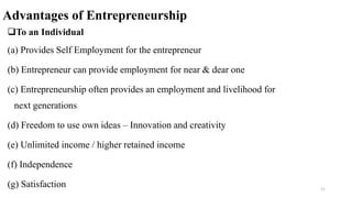 Advantages of Entrepreneurship
To an Individual
(a) Provides Self Employment for the entrepreneur
(b) Entrepreneur can provide employment for near & dear one
(c) Entrepreneurship often provides an employment and livelihood for
next generations
(d) Freedom to use own ideas – Innovation and creativity
(e) Unlimited income / higher retained income
(f) Independence
(g) Satisfaction 11
 