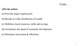 Cont…
To the nation
(a) Provides larger employment
(b) Results in wider distribution of wealth
(c) Mobilizes local resources, skills and savings
(d) Accelerates the speed of economic development
(e) Stimulates innovation & efficiency
12
 