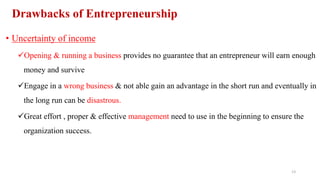 Drawbacks of Entrepreneurship
• Uncertainty of income
Opening & running a business provides no guarantee that an entrepreneur will earn enough
money and survive
Engage in a wrong business & not able gain an advantage in the short run and eventually in
the long run can be disastrous.
Great effort , proper & effective management need to use in the beginning to ensure the
organization success.
13
 