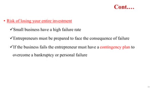 Cont.…
• Risk of losing your entire investment
Small business have a high failure rate
Entrepreneurs must be prepared to face the consequence of failure
If the business fails the entrepreneur must have a contingency plan to
overcome a bankruptcy or personal failure
14
 