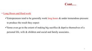 Cont.…
• Long Hours and Hard work
Entrepreneurs tend to be generally work long hours & under tremendous pressure
to produce the result they expect
Some even go to the extent of making big sacrifice & deprive themselves of a
personal life, wife & children and social and family associates.
15
 