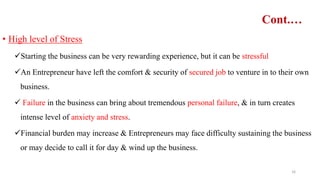 Cont.…
• High level of Stress
Starting the business can be very rewarding experience, but it can be stressful
An Entrepreneur have left the comfort & security of secured job to venture in to their own
business.
 Failure in the business can bring about tremendous personal failure, & in turn creates
intense level of anxiety and stress.
Financial burden may increase & Entrepreneurs may face difficulty sustaining the business
or may decide to call it for day & wind up the business.
16
 