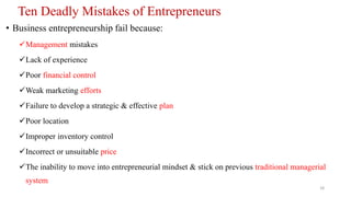 Ten Deadly Mistakes of Entrepreneurs
• Business entrepreneurship fail because:
Management mistakes
Lack of experience
Poor financial control
Weak marketing efforts
Failure to develop a strategic & effective plan
Poor location
Improper inventory control
Incorrect or unsuitable price
The inability to move into entrepreneurial mindset & stick on previous traditional managerial
system
18
 