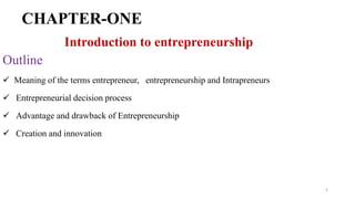 CHAPTER-ONE
Introduction to entrepreneurship
Outline
 Meaning of the terms entrepreneur, entrepreneurship and Intrapreneurs
 Entrepreneurial decision process
 Advantage and drawback of Entrepreneurship
 Creation and innovation
2
 