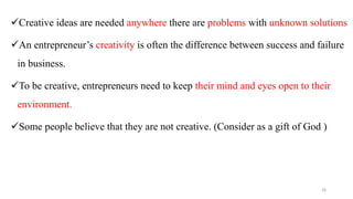 Creative ideas are needed anywhere there are problems with unknown solutions
An entrepreneur’s creativity is often the difference between success and failure
in business.
To be creative, entrepreneurs need to keep their mind and eyes open to their
environment.
Some people believe that they are not creative. (Consider as a gift of God )
26
 
