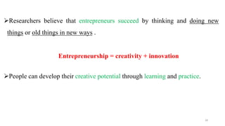 Researchers believe that entrepreneurs succeed by thinking and doing new
things or old things in new ways .
Entrepreneurship = creativity + innovation
People can develop their creative potential through learning and practice.
28
 