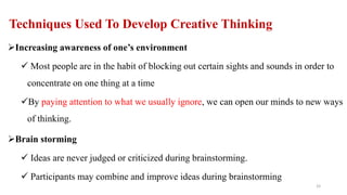 Techniques Used To Develop Creative Thinking
Increasing awareness of one’s environment
 Most people are in the habit of blocking out certain sights and sounds in order to
concentrate on one thing at a time
By paying attention to what we usually ignore, we can open our minds to new ways
of thinking.
Brain storming
 Ideas are never judged or criticized during brainstorming.
 Participants may combine and improve ideas during brainstorming
33
 