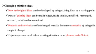 Changing existing ideas
 New and original ideas can be developed by using existing ideas as a starting point.
 Parts of existing ideas can be made bigger, made smaller, modified , rearranged,
reversed, substituted or combined.
 Products and services are often changed to make them more attractive by using this
simple technique
Help entrepreneurs make their working situations more pleasant and efficient.
34
 
