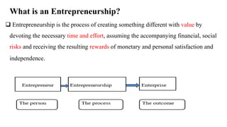 What is an Entrepreneurship?
 Entrepreneurship is the process of creating something different with value by
devoting the necessary time and effort, assuming the accompanying financial, social
risks and receiving the resulting rewards of monetary and personal satisfaction and
independence.
 