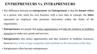 ENTREPRENEURS Vs. INTRAPRENEURS
• The difference between an entrepreneur and Intrapreneur is that the former refers
to a person who starts his own business with a new idea or concept, the latter
represents an employee who promotes innovation within the limits of the
organization.
• Entrepreneurs are people that notice opportunities and take the initiative to mobilize
resources to make new goods and services.
• Intrapreneurs also notice opportunities and take initiative to mobilize resources,
however they work in large companies and contribute to the innovation of the firm.
• Intrapreneurs often become entrepreneurs.
6
 