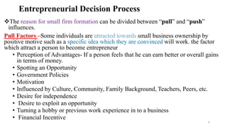 Entrepreneurial Decision Process
The reason for small firm formation can be divided between “pull” and “push”
influences.
Pull Factors –Some individuals are attracted towards small business ownership by
positive motive such as a specific idea which they are convinced will work. the factor
which attract a person to become entrepreneur
• Perception of Advantages- If a person feels that he can earn better or overall gains
in terms of money.
• Spotting an Opportunity
• Government Policies
• Motivation
• Influenced by Culture, Community, Family Background, Teachers, Peers, etc.
• Desire for independence
• Desire to exploit an opportunity
• Turning a hobby or previous work experience in to a business
• Financial Incentive
8
 
