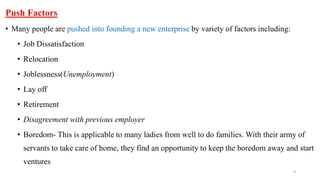 Push Factors
• Many people are pushed into founding a new enterprise by variety of factors including:
• Job Dissatisfaction
• Relocation
• Joblessness(Unemployment)
• Lay off
• Retirement
• Disagreement with previous employer
• Boredom- This is applicable to many ladies from well to do families. With their army of
servants to take care of home, they find an opportunity to keep the boredom away and start
ventures
9
 