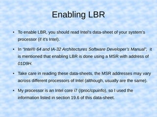 Enabling LBR
● To enable LBR, you should read Intel's data-sheet of your system's
processor (if it's Intel).
● In “Intel® 64 and IA-32 Architectures Software Developer’s Manual”, it
is mentioned that enabling LBR is done using a MSR with address of
01D9H.
● Take care in reading these data-sheets, the MSR addresses may vary
across different processors of Intel (although, usually are the same).
● My processor is an Intel core i7 (/proc/cpuinfo), so I used the
information listed in section 19.6 of this data-sheet.
 