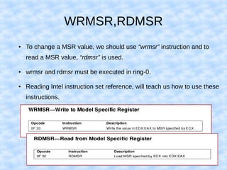 WRMSR,RDMSR
● To change a MSR value, we should use “wrmsr” instruction and to
read a MSR value, “rdmsr” is used.
● wrmsr and rdmsr must be executed in ring-0.
● Reading Intel instruction set reference, will teach us how to use these
instructions.
 