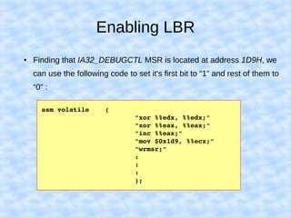 Enabling LBR
● Finding that IA32_DEBUGCTL MSR is located at address 1D9H, we
can use the following code to set it's first bit to “1” and rest of them to
“0” :
asm volatile    (
                        "xor %%edx, %%edx;"
                        "xor %%eax, %%eax;"
                        "inc %%eax;"
                        "mov $0x1d9, %%ecx;"
                        "wrmsr;"
                        :
                        :
                        :
                        );
 