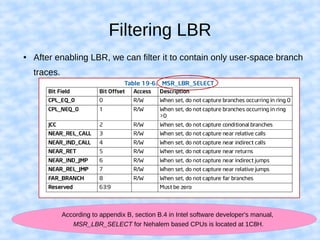 Filtering LBR
● After enabling LBR, we can filter it to contain only user-space branch
traces.
According to appendix B, section B.4 in Intel software developer's manual,
MSR_LBR_SELECT for Nehalem based CPUs is located at 1C8H.
 