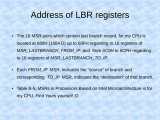 Address of LBR registers
● The 16 MSR pairs which contain last branch record, for my CPU is
located at 680H (1664 D) up to 68FH regarding to 16 registers of
MSR_LASTBRANCH_FROM_IP and from 6C0H to 6CFH regarding
to 16 registers of MSR_LASTBRANCH_TO_IP.
● Each FROM_IP MSR, indicates the “source” of branch and
corresponding TO_IP MSR, indicates the “destination” of that branch.
● Table B-5, MSRs in Processors Based on Intel Microarchitecture is for
my CPU. Find Yours yourself :D
 