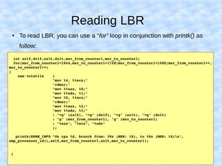 Reading LBR
  int ax1f,dx1f,ax1t,dx1t,msr_from_counter1,msr_to_counter1;
  for(msr_from_counter1=1664,msr_to_counter1=1728;msr_from_counter1<1680;msr_from_counter1++,
msr_to_counter1++)  
{
    asm volatile    (
                    "mov %4, %%ecx;"
                    "rdmsr;"
                    "mov %%eax, %0;"
                    "mov %%edx, %1;"
                    "mov %5, %%ecx;"
                    "rdmsr;"
                    "mov %%eax, %2;"
                    "mov %%edx, %3;"
                    : "=g" (ax1f), "=g" (dx1f), "=g" (ax1t), "=g" (dx1t)
                    : "g" (msr_from_counter1), "g" (msr_to_counter1)
                    : "%eax", "%ecx", "%edx"
                    );
   printk(KERN_INFO "On cpu %d, branch from: %8x (MSR: %X), to %8x (MSR: %X)n",
smp_processor_id(),ax1f,msr_from_counter1,ax1t,msr_to_counter1);
 }
● To read LBR, you can use a “for” loop in conjunction with printk() as
follow:
 