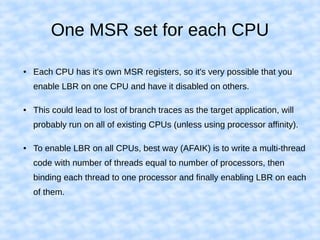One MSR set for each CPU
● Each CPU has it's own MSR registers, so it's very possible that you
enable LBR on one CPU and have it disabled on others.
● This could lead to lost of branch traces as the target application, will
probably run on all of existing CPUs (unless using processor affinity).
● To enable LBR on all CPUs, best way (AFAIK) is to write a multi-thread
code with number of threads equal to number of processors, then
binding each thread to one processor and finally enabling LBR on each
of them.
 