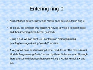 Entering ring-0
● As mentioned before, wrmsr and rdmsri must be executed in ring-0.
● To do so, the simplest way (again AFAIK) is to write a kernel module
and then inserting it into kernel (insmod).
● Using a KM, we can print LBR contents on /var/log/kern.log
(/var/log/messages) using “printk()” function.
● A very good point to start writing kernel modules is “The Linux Kernel
Module Programming Guide” written by Peter Salzman et al. Although
there are some differences between writing a KM for kernel 2.X and
3.x.
 