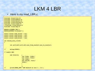 LKM 4 LBR
● Here is my read_LBR.c:
#include <linux/init.h>
#include <linux/module.h>
#include <linux/kernel.h>
#include <linux/kthread.h>
#include <linux/sched.h>
//#include <linux/delay.h>
#include <linux/smp.h>
MODULE_LICENSE("GPL");
MODULE_AUTHOR("M.Golyani");
static struct task_struct * ts1;
static struct task_struct * ts2;
static struct task_struct * ts3;
static struct task_struct * ts4;
int thread_core_1(void)
{
        int ax1f,dx1f,ax1t,dx1t,msr_from_counter1,msr_to_counter1;
//      msleep(50000);
// enable LBR:
        asm volatile    (
                        "xor %%edx, %%edx;"
                        "xor %%eax, %%eax;"
                        "inc %%eax;"
                        "mov $0x1d9, %%ecx;"
                        "wrmsr;"
                        :
                        :
                        );
//      printk(KERN_INFO "LBR Enabled on core 1...n");
 